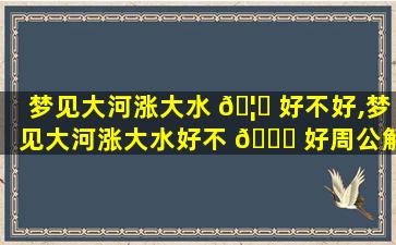 梦见大河涨大水 🦄 好不好,梦见大河涨大水好不 🐒 好周公解梦
